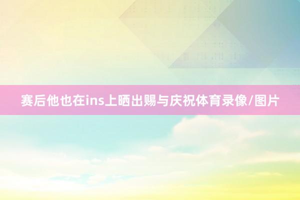 赛后他也在ins上晒出赐与庆祝体育录像/图片
