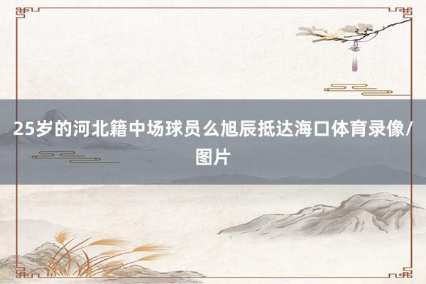 25岁的河北籍中场球员么旭辰抵达海口体育录像/图片