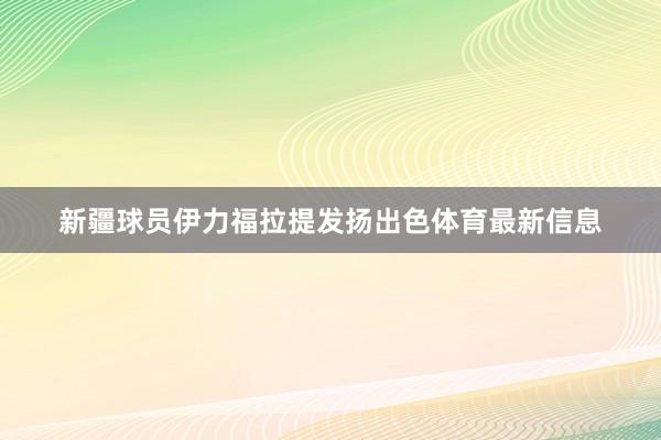 新疆球员伊力福拉提发扬出色体育最新信息