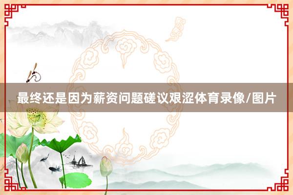 最终还是因为薪资问题磋议艰涩体育录像/图片