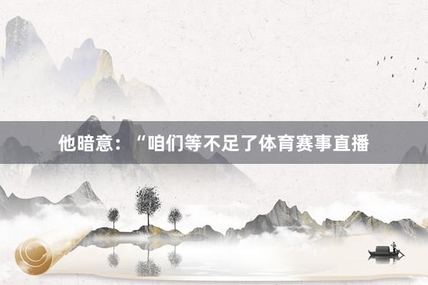 他暗意：“咱们等不足了体育赛事直播