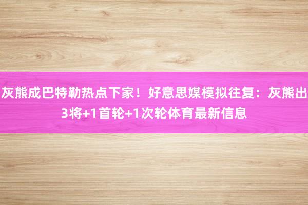 灰熊成巴特勒热点下家！好意思媒模拟往复：灰熊出3将+1首轮+1次轮体育最新信息
