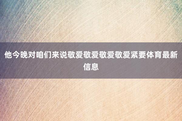 他今晚对咱们来说敬爱敬爱敬爱敬爱紧要体育最新信息