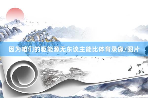 因为咱们的驱能源无东谈主能比体育录像/图片