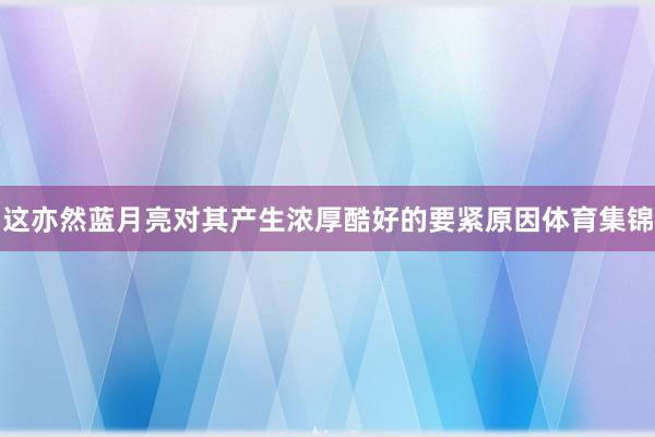 这亦然蓝月亮对其产生浓厚酷好的要紧原因体育集锦