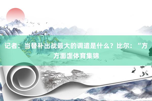 记者：当替补出战最大的调遣是什么？比尔：“方方面面体育集锦