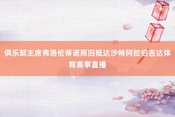 俱乐部主席弗洛伦蒂诺照旧抵达沙特阿拉伯吉达体育赛事直播