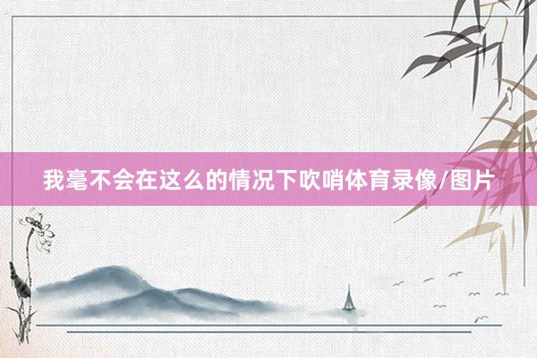 我毫不会在这么的情况下吹哨体育录像/图片