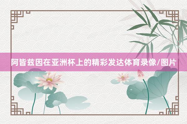 阿皆兹因在亚洲杯上的精彩发达体育录像/图片