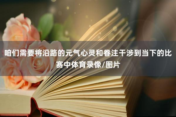 咱们需要将沿路的元气心灵和眷注干涉到当下的比赛中体育录像/图片