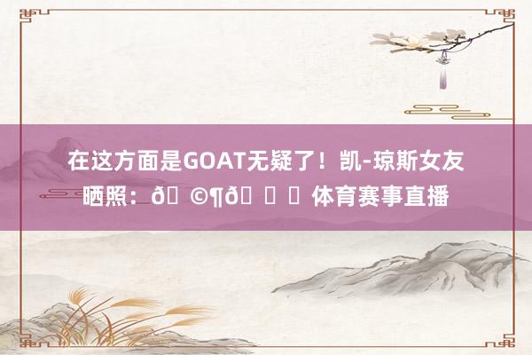 在这方面是GOAT无疑了！凯-琼斯女友晒照：🩶🏀体育赛事直播