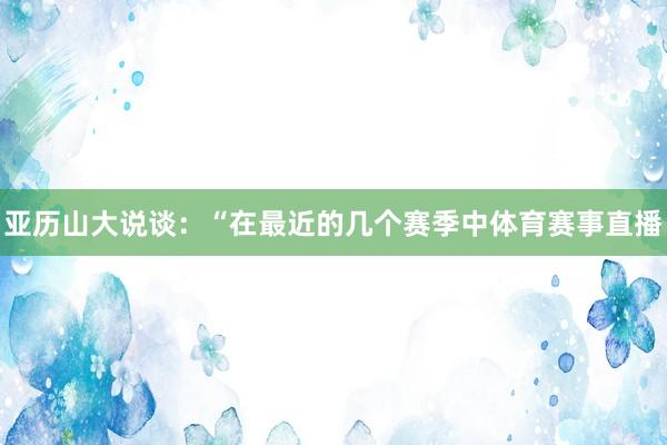 亚历山大说谈:“在最近的几个赛季中体育赛事直播