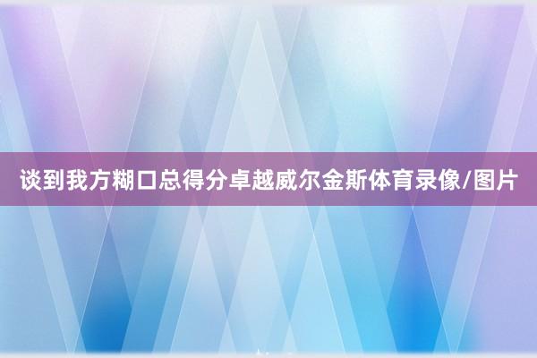 谈到我方糊口总得分卓越威尔金斯体育录像/图片