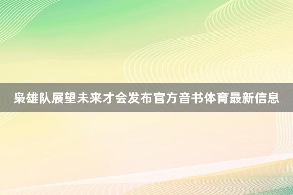 枭雄队展望未来才会发布官方音书体育最新信息