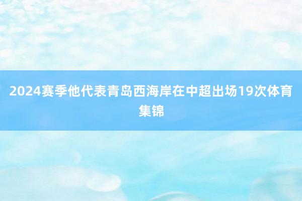 2024赛季他代表青岛西海岸在中超出场19次体育集锦