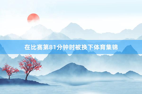 在比赛第81分钟时被换下体育集锦