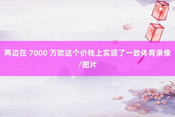 两边在 7000 万欧这个价钱上实现了一致体育录像/图片