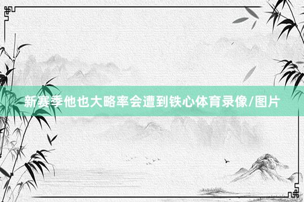新赛季他也大略率会遭到铁心体育录像/图片