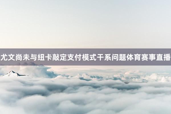 尤文尚未与纽卡敲定支付模式干系问题体育赛事直播