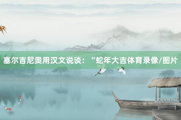 塞尔吉尼奥用汉文说谈：“蛇年大吉体育录像/图片