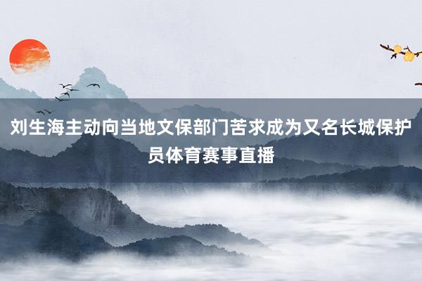 刘生海主动向当地文保部门苦求成为又名长城保护员体育赛事直播