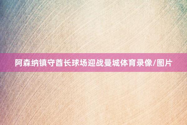 阿森纳镇守酋长球场迎战曼城体育录像/图片