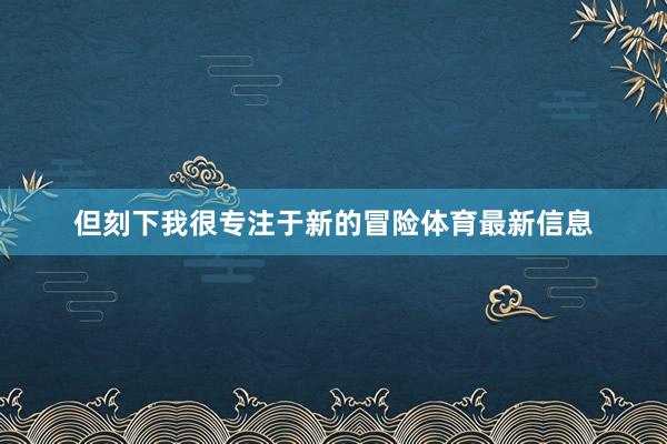 但刻下我很专注于新的冒险体育最新信息