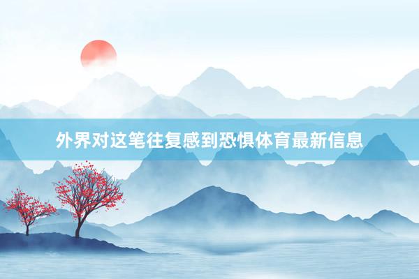 外界对这笔往复感到恐惧体育最新信息