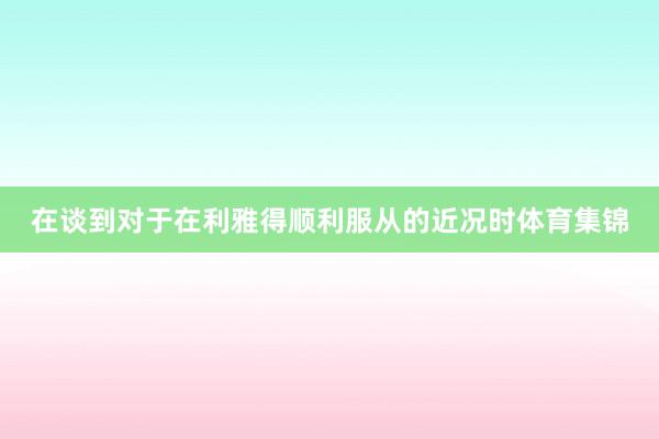 在谈到对于在利雅得顺利服从的近况时体育集锦