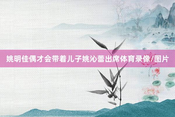 姚明佳偶才会带着儿子姚沁蕾出席体育录像/图片