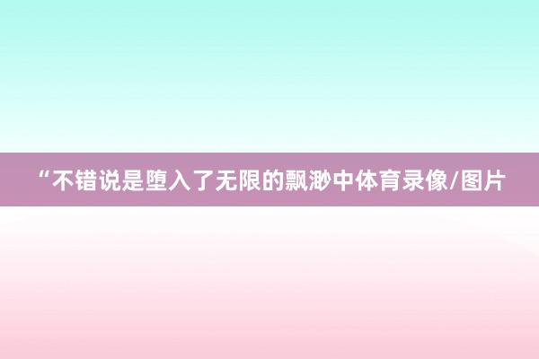 “不错说是堕入了无限的飘渺中体育录像/图片