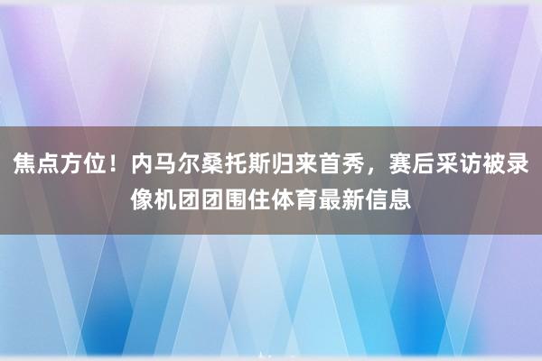 焦点方位！内马尔桑托斯归来首秀，赛后采访被录像机团团围住体育最新信息
