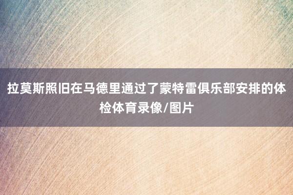 拉莫斯照旧在马德里通过了蒙特雷俱乐部安排的体检体育录像/图片