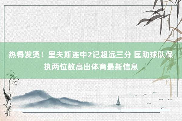 热得发烫！里夫斯连中2记超远三分 匡助球队保执两位数高出体育最新信息