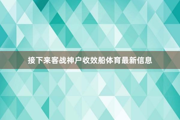 接下来客战神户收效船体育最新信息