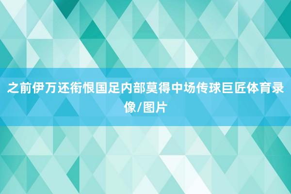之前伊万还衔恨国足内部莫得中场传球巨匠体育录像/图片