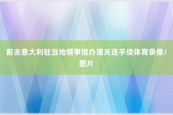 前去意大利驻当地领事馆办理关连手续体育录像/图片