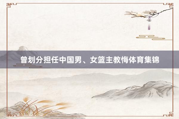 曾划分担任中国男、女篮主教悔体育集锦