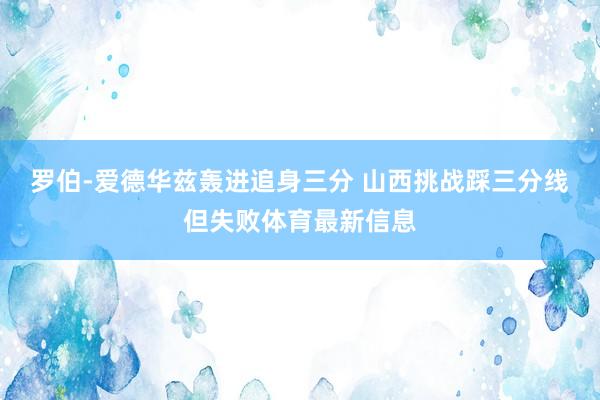 罗伯-爱德华兹轰进追身三分 山西挑战踩三分线但失败体育最新信息