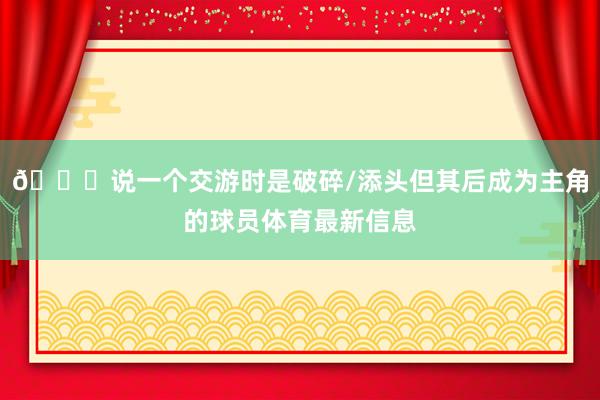👀说一个交游时是破碎/添头但其后成为主角的球员体育最新信息
