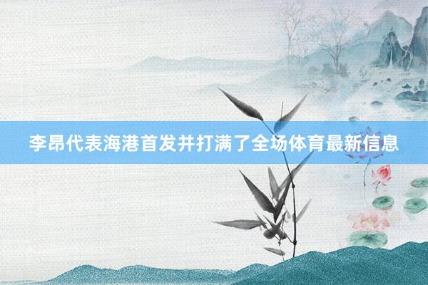 李昂代表海港首发并打满了全场体育最新信息
