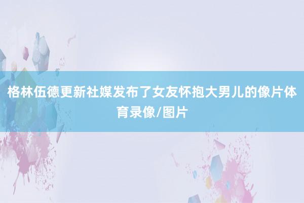 格林伍德更新社媒发布了女友怀抱大男儿的像片体育录像/图片