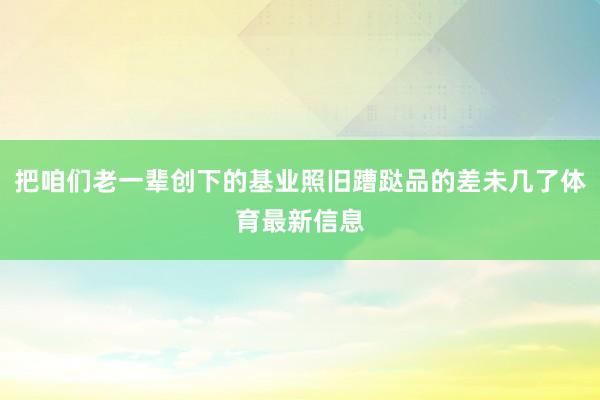 把咱们老一辈创下的基业照旧蹧跶品的差未几了体育最新信息