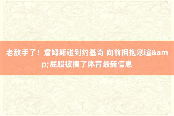 老敌手了！詹姆斯碰到约基奇 向前拥抱寒暄&屁股被摸了体育最新信息