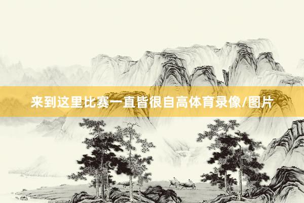 来到这里比赛一直皆很自高体育录像/图片