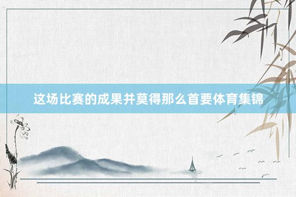 这场比赛的成果并莫得那么首要体育集锦