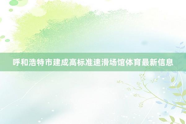 呼和浩特市建成高标准速滑场馆体育最新信息