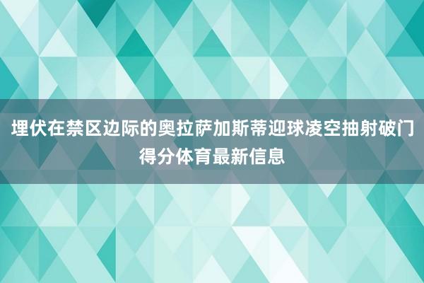 埋伏在禁区边际的奥拉萨加斯蒂迎球凌空抽射破门得分体育最新信息