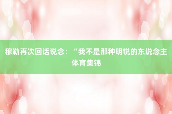 穆勒再次回话说念：“我不是那种明锐的东说念主体育集锦