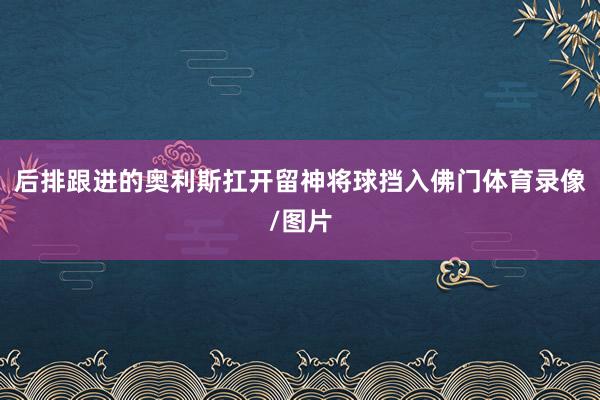 后排跟进的奥利斯扛开留神将球挡入佛门体育录像/图片